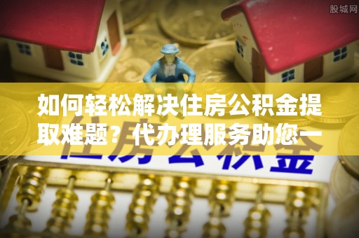 井研如何轻松解决住房公积金提取难题？代办理服务助您一臂之力
