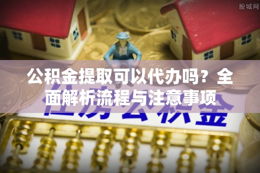 井研公积金提取可以代办吗？全面解析流程与注意事项