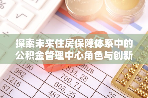 井研探索未来住房保障体系中的公积金管理中心角色与创新