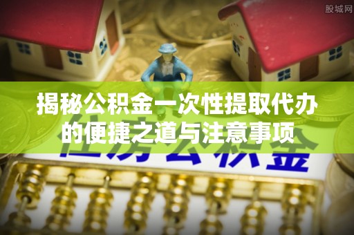 井研揭秘公积金一次性提取代办的便捷之道与注意事项