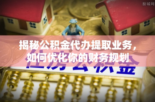 井研揭秘公积金代办提取业务，如何优化你的财务规划